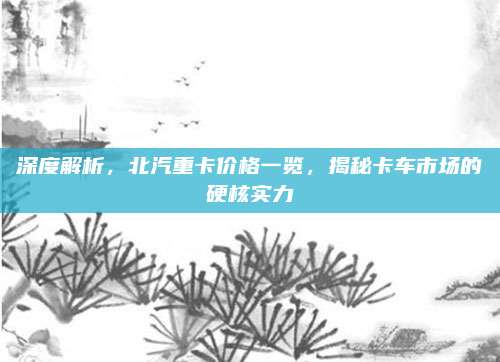 深度解析,北汽重卡价格一览,揭秘卡车市场的硬核实力