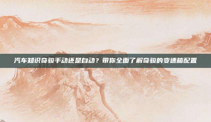汽车知识奇骏手动还是自动?带你全面了解奇骏的变速箱配置