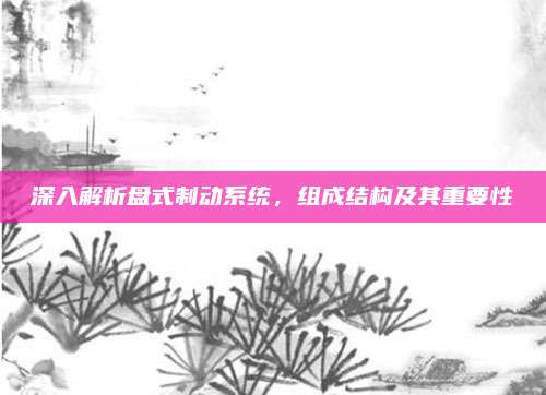 深入解析盘式制动系统,组成结构及其重要性