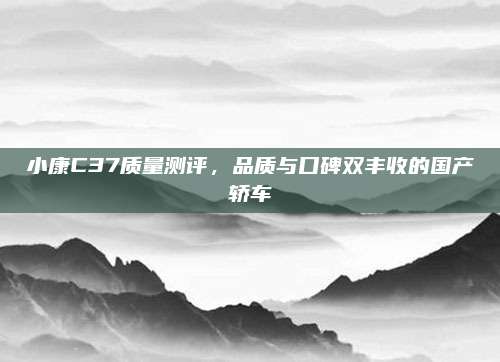 小康C37质量测评,品质与口碑双丰收的国产轿车