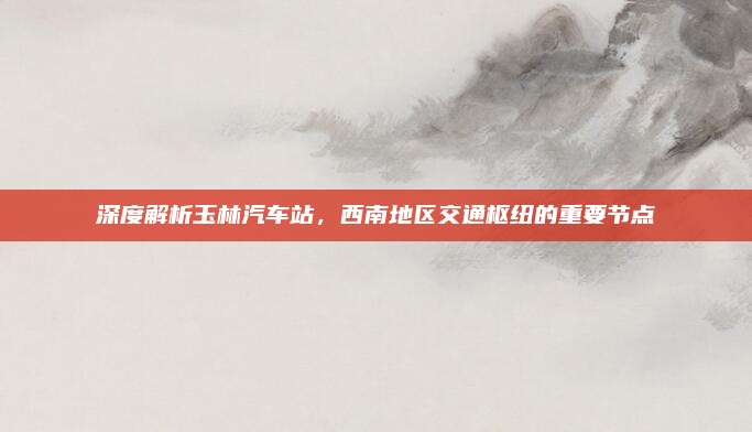 深度解析玉林汽车站,西南地区交通枢纽的重要节点
