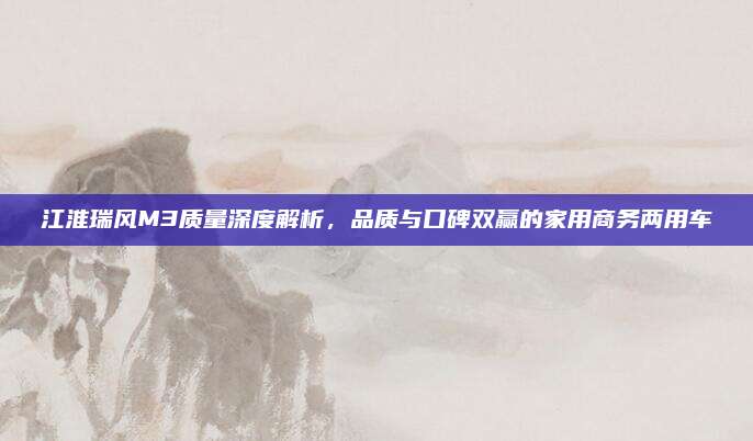 江淮瑞风M3质量深度解析,品质与口碑双赢的家用商务两用车