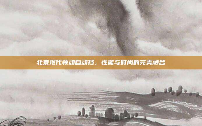 北京现代领动自动挡,性能与时尚的完美融合