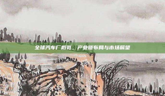 全球汽车厂概览,产业链布局与市场展望