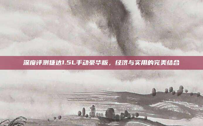 深度评测捷达1.5L手动豪华版,经济与实用的完美结合