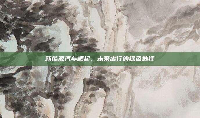 新能源汽车崛起,未来出行的绿色选择