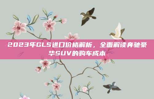 2023年GLS进口价格解析,全面解读奔驰豪华SUV的购车成本