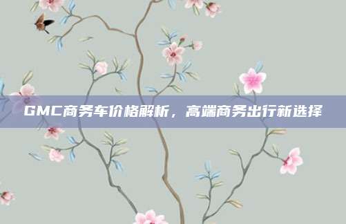 GMC商务车价格解析,高端商务出行新选择