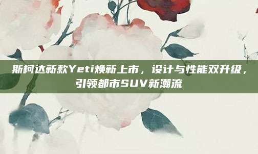 斯柯达新款Yeti焕新上市,设计与性能双升级,引领都市SUV新潮流