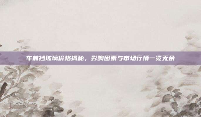 车前挡玻璃价格揭秘,影响因素与市场行情一览无余