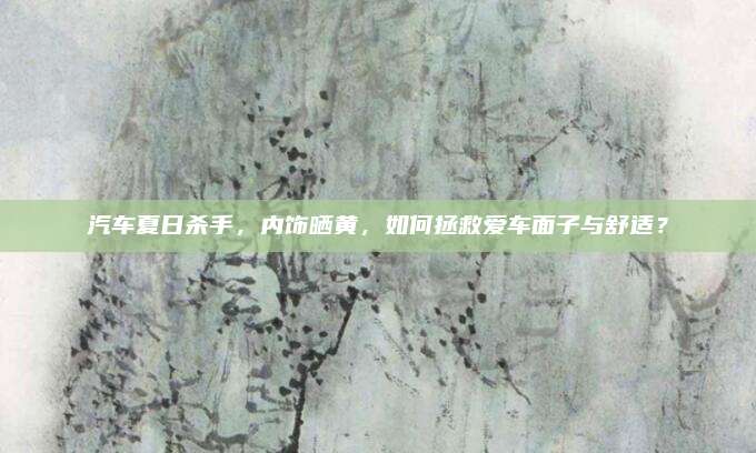 汽车夏日杀手,内饰晒黄,如何拯救爱车面子与舒适?
