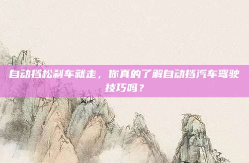 自动挡松刹车就走，你真的了解自动挡汽车驾驶技巧吗？