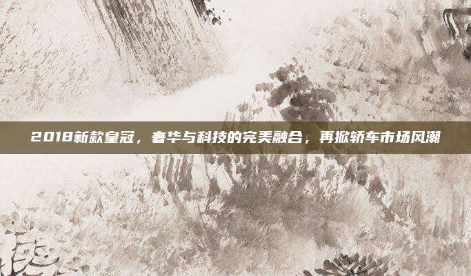 2018新款皇冠,奢华与科技的完美融合,再掀轿车市场风潮