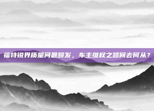 福特锐界质量问题频发,车主维权之路何去何从?