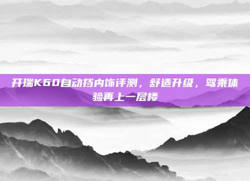 开瑞K60自动挡内饰评测,舒适升级,驾乘体验再上一层楼