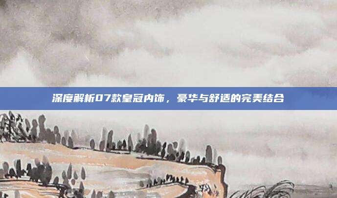 深度解析07款皇冠内饰,豪华与舒适的完美结合