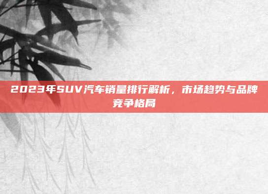 2023年SUV汽车销量排行解析,市场趋势与品牌竞争格局