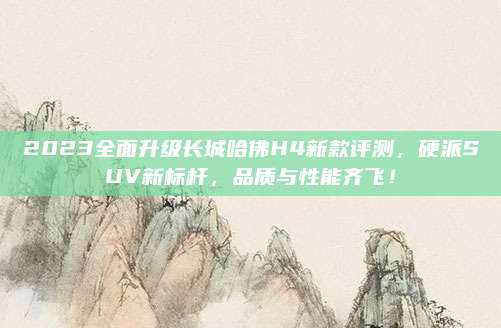 2023全面升级长城哈佛H4新款评测,硬派SUV新标杆,品质与性能齐飞!