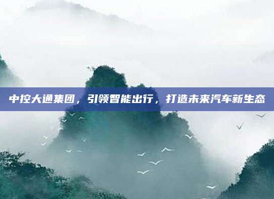 中控大通集团,引领智能出行,打造未来汽车新生态