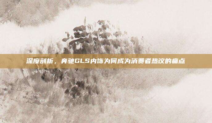 深度剖析,奔驰GLS内饰为何成为消费者热议的痛点