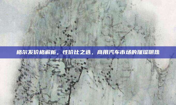 格尔发价格解析,性价比之选,商用汽车市场的璀璨明珠