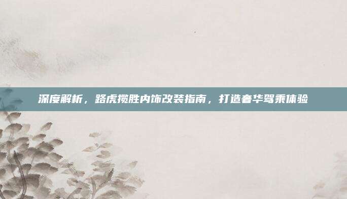 深度解析,路虎揽胜内饰改装指南,打造奢华驾乘体验