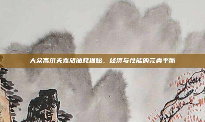 大众高尔夫嘉旅油耗揭秘,经济与性能的完美平衡