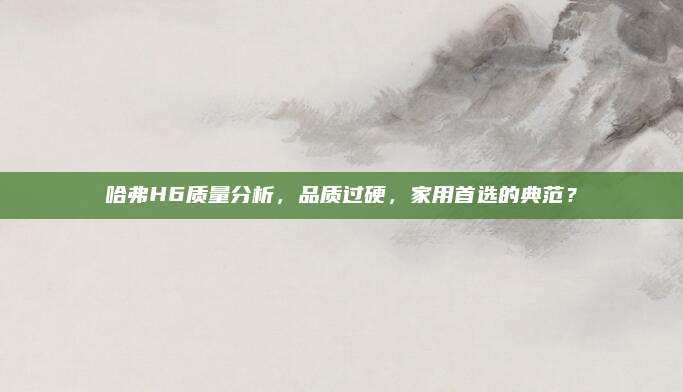 哈弗H6质量分析,品质过硬,家用首选的典范?