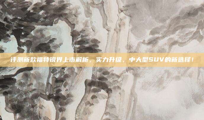 评测新款福特锐界上市解析,实力升级,中大型SUV的新选择!