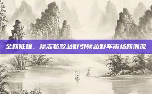 全新征程,标志新款越野引领越野车市场新潮流