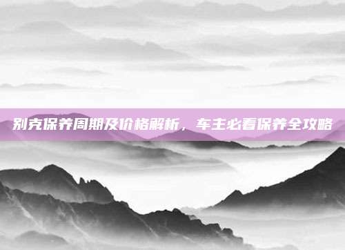 别克保养周期及价格解析,车主必看保养全攻略