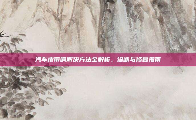 汽车皮带响解决方法全解析,诊断与修复指南