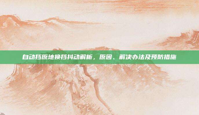 自动挡原地换挡抖动解析,原因、解决办法及预防措施