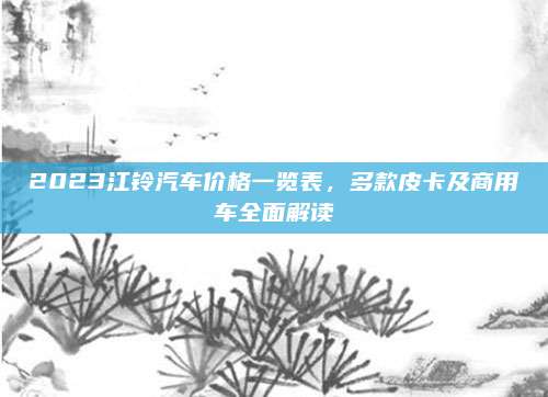 2023江铃汽车价格一览表,多款皮卡及商用车全面解读