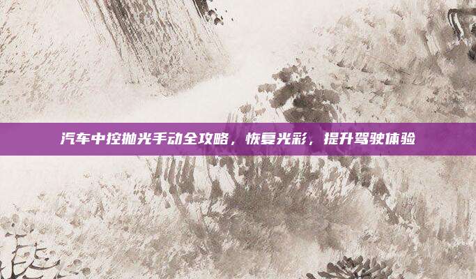 汽车中控抛光手动全攻略,恢复光彩,提升驾驶体验