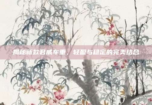 揭秘新款君威车重,轻盈与稳定的完美结合