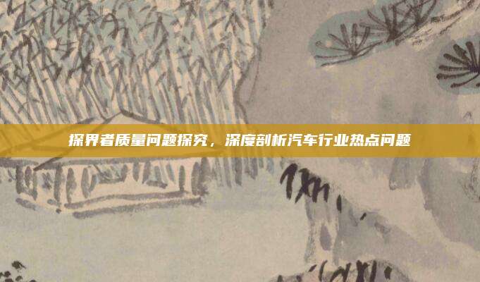 探界者质量问题探究,深度剖析汽车行业热点问题