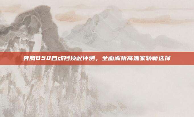 奔腾B50自动挡顶配评测,全面解析高端家轿新选择