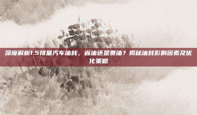 深度解析1.5排量汽车油耗,省油还是费油?揭秘油耗影响因素及优化策略