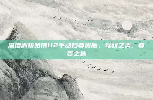 深度解析哈佛H2手动挡尊贵版,驾驭之美,尊贵之选