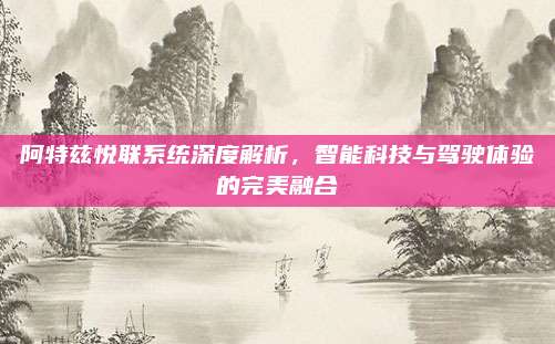 阿特兹悦联系统深度解析,智能科技与驾驶体验的完美融合