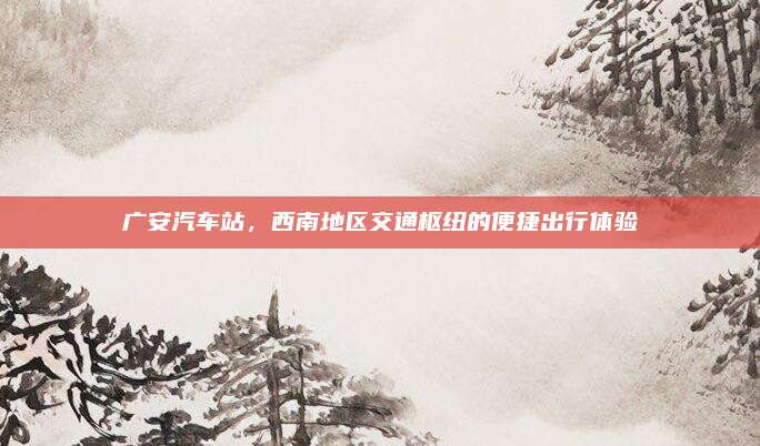 广安汽车站,西南地区交通枢纽的便捷出行体验