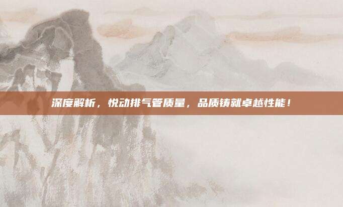 深度解析,悦动排气管质量,品质铸就卓越性能!