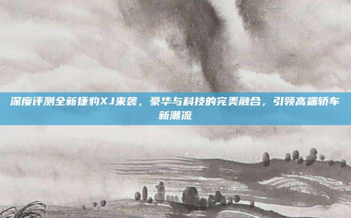 深度评测全新捷豹XJ来袭,豪华与科技的完美融合,引领高端轿车新潮流