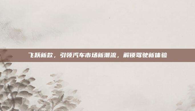 飞跃新款,引领汽车市场新潮流,解锁驾驶新体验