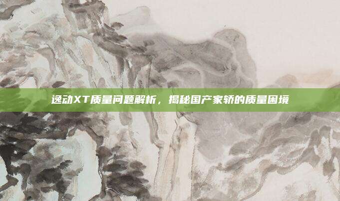 逸动XT质量问题解析,揭秘国产家轿的质量困境