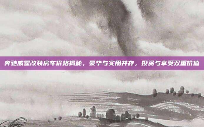 奔驰威霆改装房车价格揭秘,豪华与实用并存,投资与享受双重价值