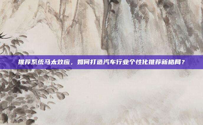推荐系统马太效应,如何打造汽车行业个性化推荐新格局?