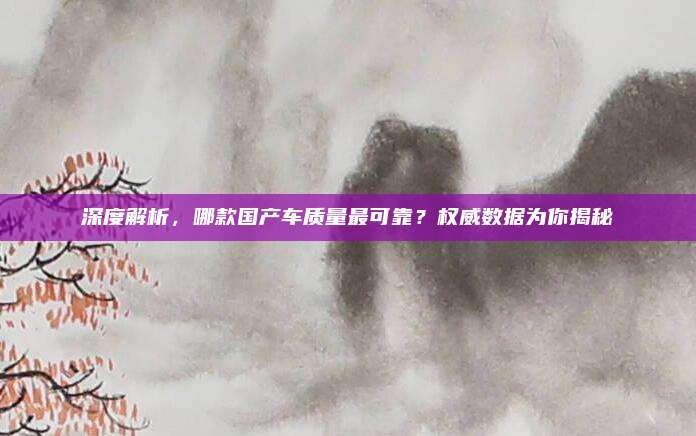 深度解析,哪款国产车质量最可靠?权威数据为你揭秘