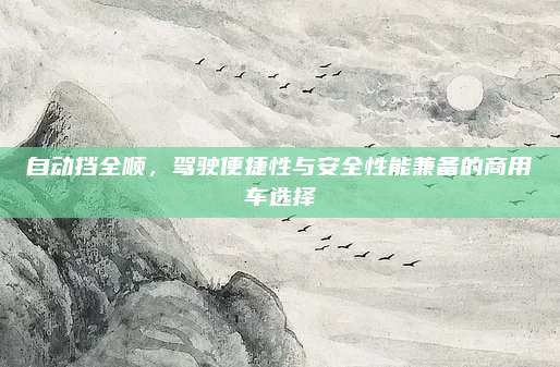 自动挡全顺,驾驶便捷性与安全性能兼备的商用车选择